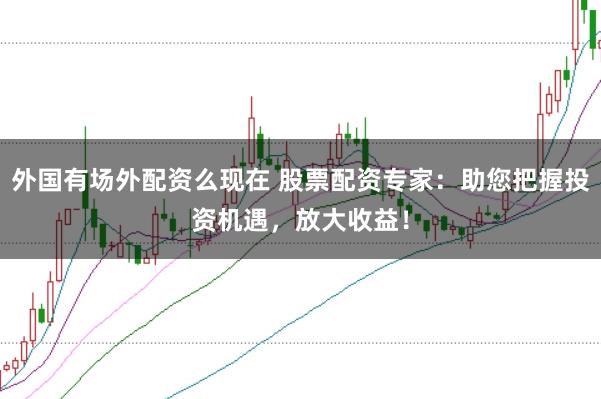 外国有场外配资么现在 股票配资专家：助您把握投资机遇，放大收益！
