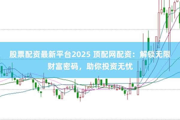 股票配资最新平台2025 顶配网配资：解锁无限财富密码，助你投资无忧