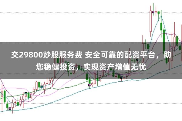 交29800炒股服务费 安全可靠的配资平台，助您稳健投资，实现资产增值无忧