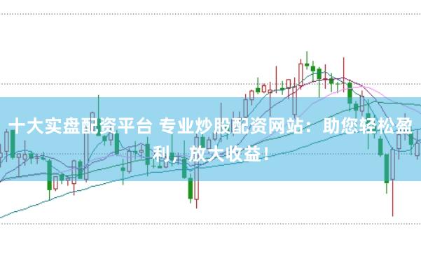 十大实盘配资平台 专业炒股配资网站:助您轻松盈利,放大收益!